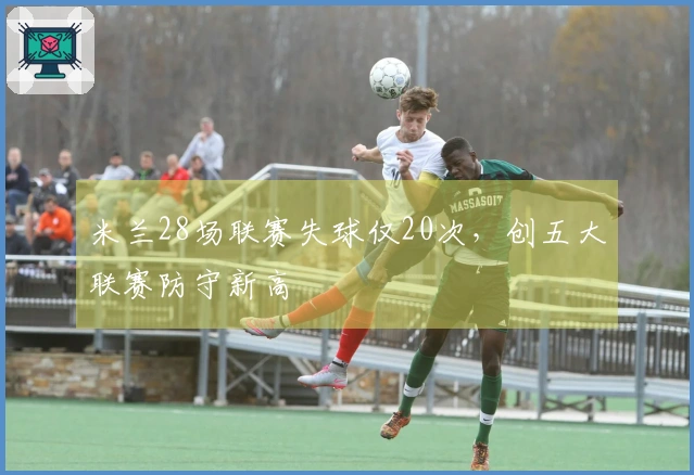 米兰28场联赛失球仅20次，创五大联赛防守新高