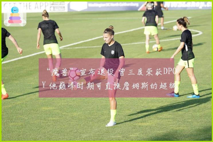 “魔兽”宣布退役 曾三度荣获DPOY 他巅峰时期可直换詹姆斯的超级巨星