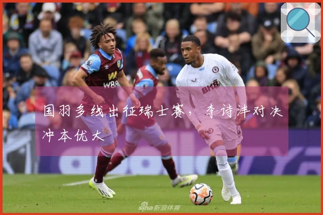 国羽多线出征瑞士赛，李诗沣对决冲本优大