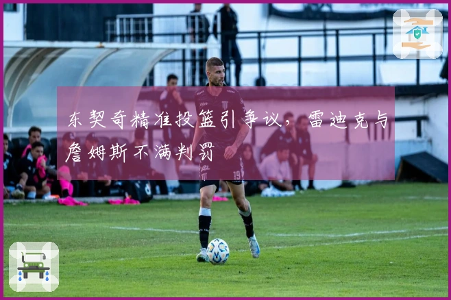 东契奇精准投篮引争议，雷迪克与詹姆斯不满判罚