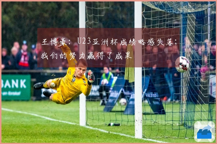 王博豪：U23亚洲杯成绩略感失落；我们的努力赢得了成果