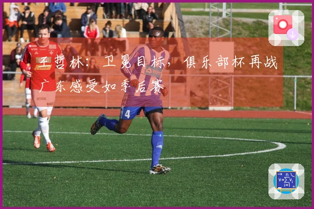 王哲林：卫冕目标，俱乐部杯再战广东感受如季后赛