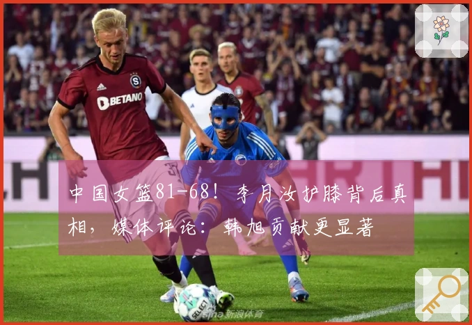 中国女篮81-68！李月汝护膝背后真相，媒体评论：韩旭贡献更显著