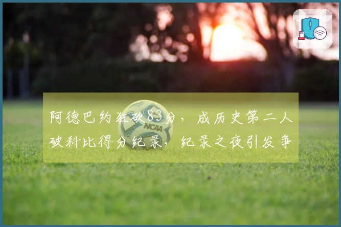 阿德巴约狂砍83分，成历史第二人破科比得分纪录，纪录之夜引发争议！