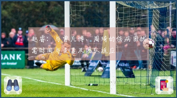 赵睿：与曾凡博、周琦的伤病困扰需时间与麦基及团队适应