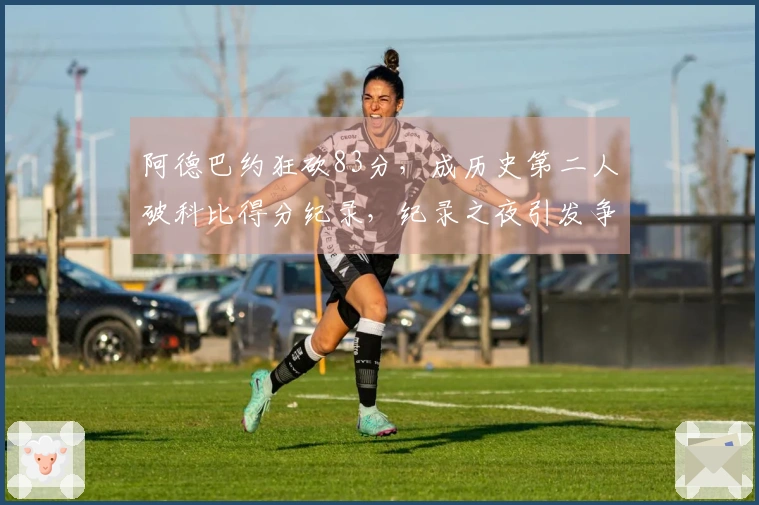 阿德巴约狂砍83分，成历史第二人破科比得分纪录，纪录之夜引发争议！