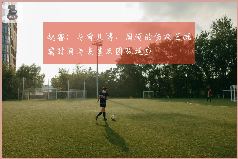 赵睿：与曾凡博、周琦的伤病困扰需时间与麦基及团队适应