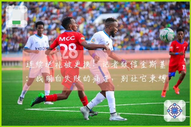 连续送礼被更换！记者致信金斯基：我明白失败的痛苦，别让它束缚你的未来